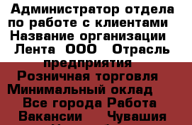 Администратор отдела по работе с клиентами › Название организации ­ Лента, ООО › Отрасль предприятия ­ Розничная торговля › Минимальный оклад ­ 1 - Все города Работа » Вакансии   . Чувашия респ.,Новочебоксарск г.